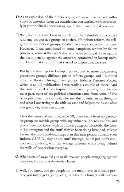 0:As an expansion of the previous question, were there outside influ- ences or matesials from the outside that you worked with extensive- Iy in your political education or, again, was it an internal process?  1: Well, honestly, while T was in population I had absolutely no contact ‘with any progressive groups in society: No prison reform, no reli- gious or no political groups; I dida’t have any connection o them. However, 1 was introduced to some pamphlets written by fellow prisoners, some at Wabash Valley, who were putting it down against the death penalty, against the atrocities committed in lockup units, etc. T seen that stuff and that started to inspire me, for sure.  But by the time I got to lockup, I got exposed to more progressive, grassroots groups, different prison reform groups and I bumped into the Books Through Bars groups. Indiana Prisoner Voices, which is an old publication; I was reading a couple of those. And that sort of stuff kinda inspired me to keep growing. But for the most part, most of my political education came from some of the older prisoners T was around, who saw the potential in my thoughts and what T was trying to do with my case and helped me to see what was going on, what was at play.  Over the course of my time, since ‘99, there hasn’t been no particu- laz group, no outside group, with any influence. There’s just bits and pieces here and there, with not much going on. Honestly, the folks in Bloomington and the stuff they’ve been doing have had, at least for me, the most profound impact in this time period. I mean, even Indiana CURE, they shoot stuff through, but it just don’t con- nect with anybody, with the average prisoner who?s living behind the walls of oppression everyday.  O:What sorts of ways did you or did you see people struggling against their conditions on a day-to-day basis?  T: Well, you kno, you get people on the micro-level in Indiana pris- ons, you might get a group of guys who do a hunger strike or you  73 
